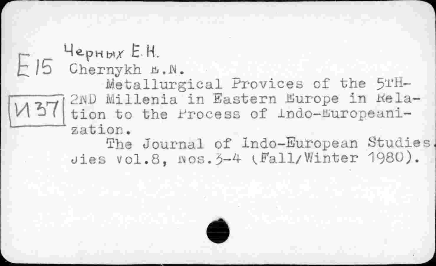 ﻿ИЪ7
_ Чернм/ Ё Н.
/Ь Chernykh ь.М.
Metallurgical Frovices of the 5‘1'H-2JW Millenia in Eastern Europe in delation to the Process of Indo-Europeani-zation.
The Journal of Indo-European Studies dies vol.8, MOS.5-4 (.Fall/Winter 1980).